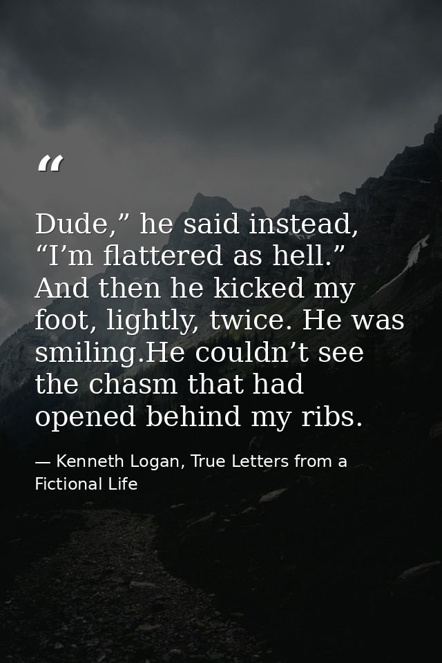 Dude,” he said instead, “I’m flattered as hell.” And then he kicked my foot, lightly, twice. He was smiling.He couldn’t  — Kenneth Logan, True Letters from a Fictional Life