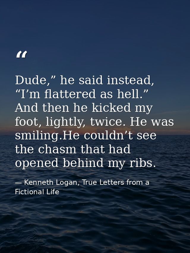 Dude,” he said instead, “I’m flattered as hell.” And then he kicked my foot, lightly, twice. He was smiling.He couldn’t  — Kenneth Logan, True Letters from a Fictional Life