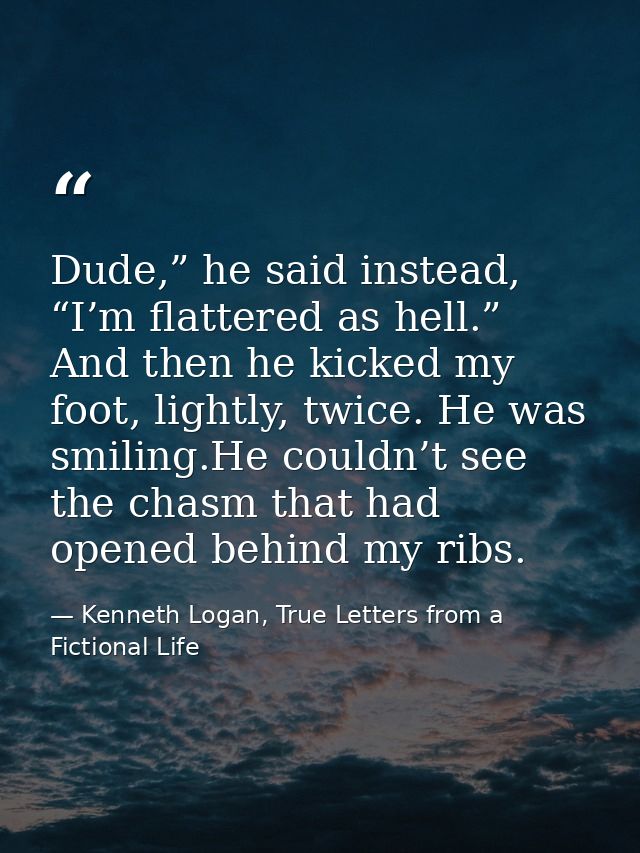 Dude,” he said instead, “I’m flattered as hell.” And then he kicked my foot, lightly, twice. He was smiling.He couldn’t  — Kenneth Logan, True Letters from a Fictional Life