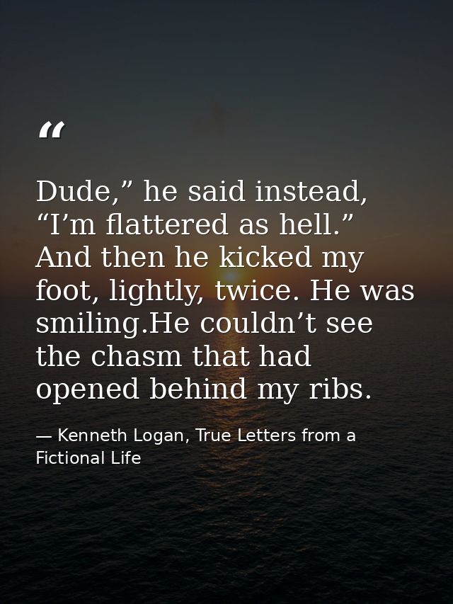 Dude,” he said instead, “I’m flattered as hell.” And then he kicked my foot, lightly, twice. He was smiling.He couldn’t  — Kenneth Logan, True Letters from a Fictional Life