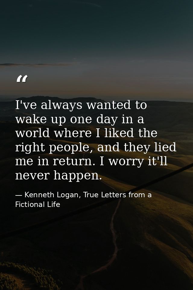 I've always wanted to wake up one day in a world where I liked the right people, and they lied me in return. I worry it' — Kenneth Logan, True Letters from a Fictional Life