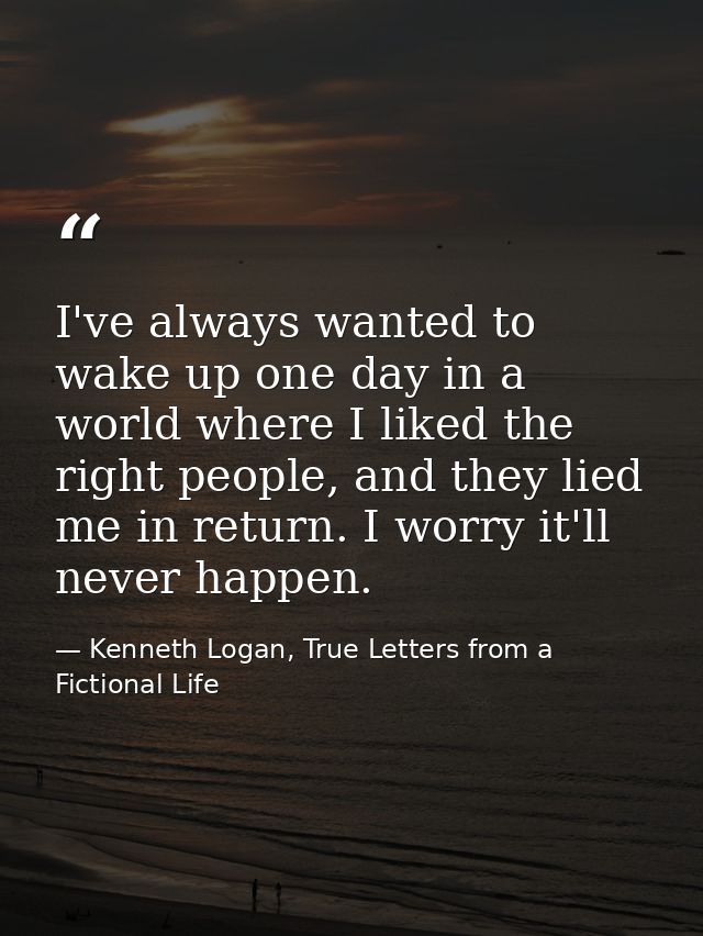 I've always wanted to wake up one day in a world where I liked the right people, and they lied me in return. I worry it' — Kenneth Logan, True Letters from a Fictional Life