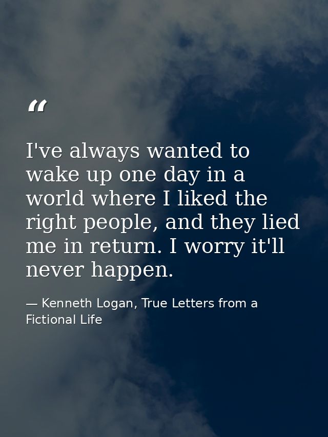 I've always wanted to wake up one day in a world where I liked the right people, and they lied me in return. I worry it' — Kenneth Logan, True Letters from a Fictional Life