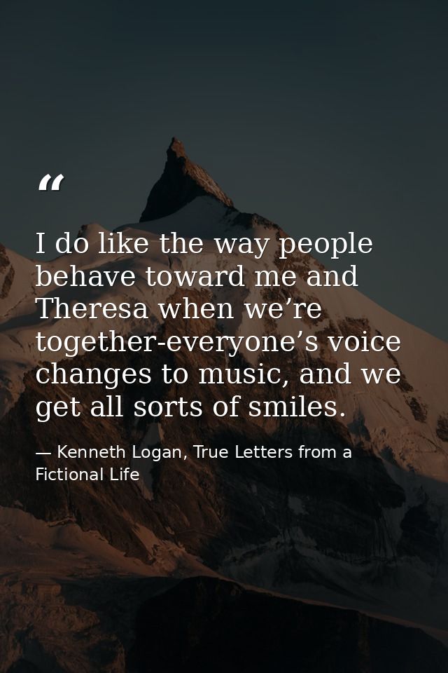 I do like the way people behave toward me and Theresa when we’re together-everyone’s voice changes to music, and we get  — Kenneth Logan, True Letters from a Fictional Life
