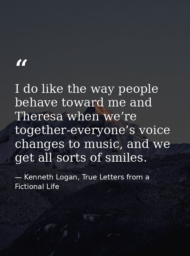 I do like the way people behave toward me and Theresa when we’re together-everyone’s voice changes to music, and we get  — Kenneth Logan, True Letters from a Fictional Life