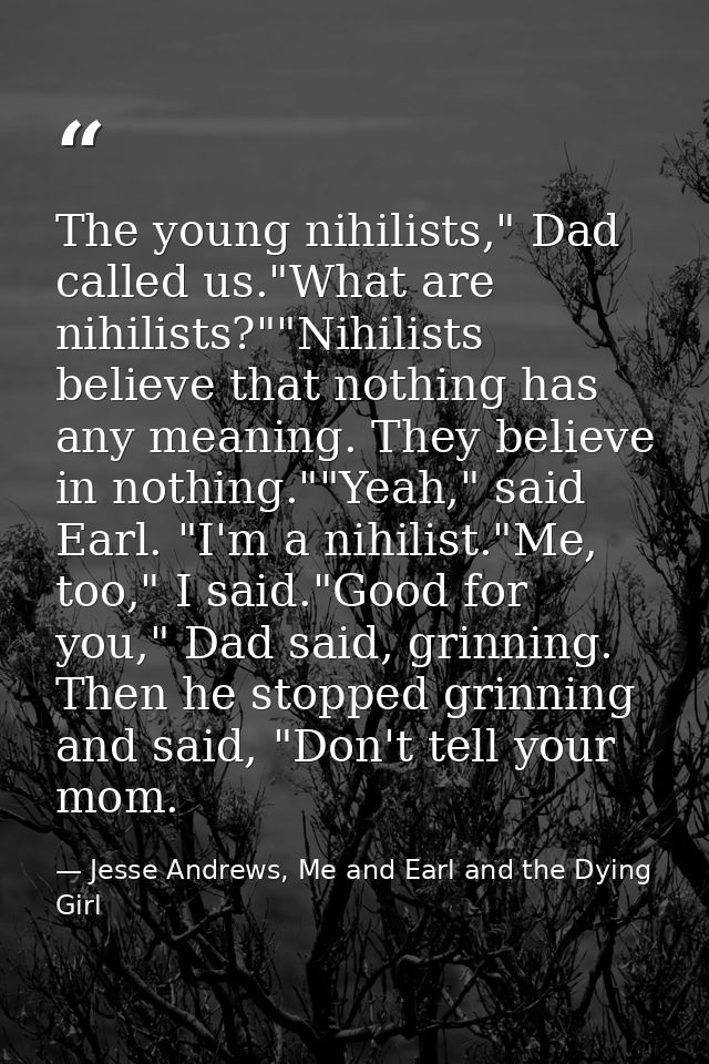 The young nihilists," Dad called us."What are nihilists?""Nihilists believe that nothing has any meaning. They believe i — Jesse Andrews, Me and Earl and the Dying Girl