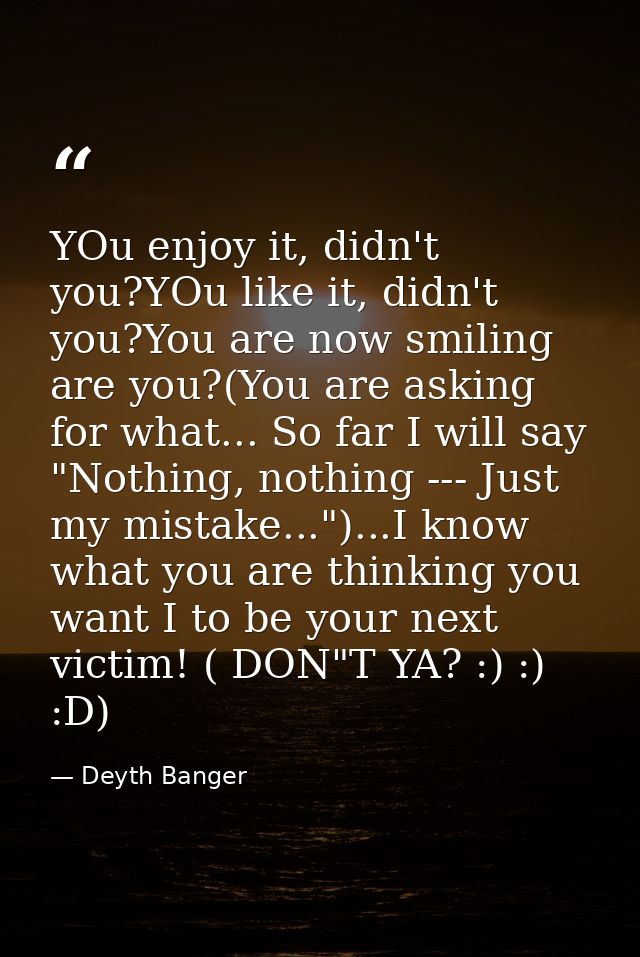 YOu enjoy it, didn't you?YOu like it, didn't you?You are now smiling are you?(You are asking for what... So far I will s — Deyth Banger