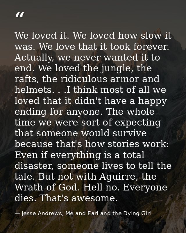 We loved it. We loved how slow it was. We love that it took forever. Actually, we never wanted it to end. We loved the j — Jesse Andrews, Me and Earl and the Dying Girl