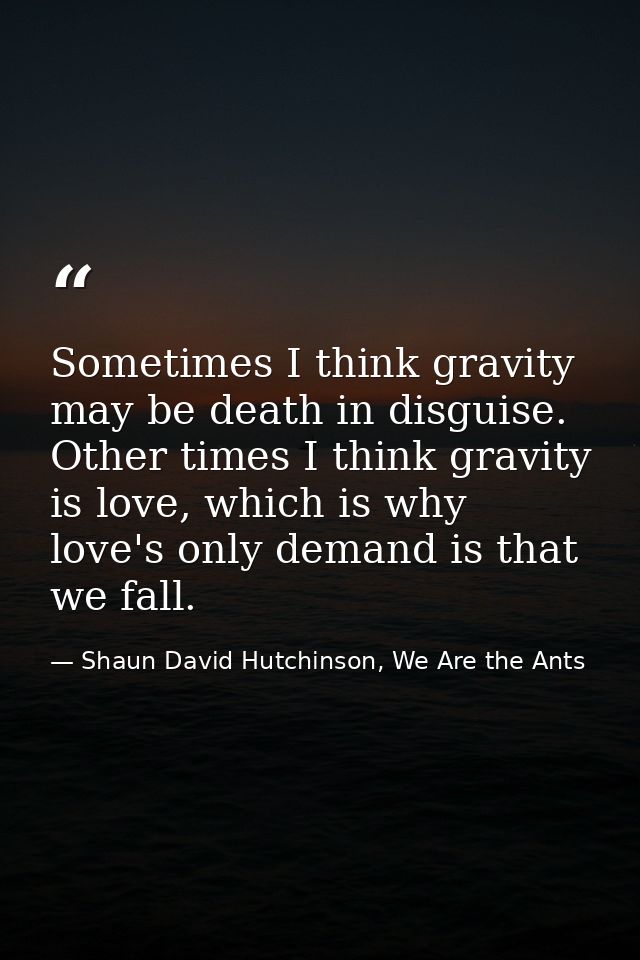 Sometimes I think gravity may be death in disguise. Other times I think gravity is love, which is why love's only demand — Shaun David Hutchinson, We Are the Ants