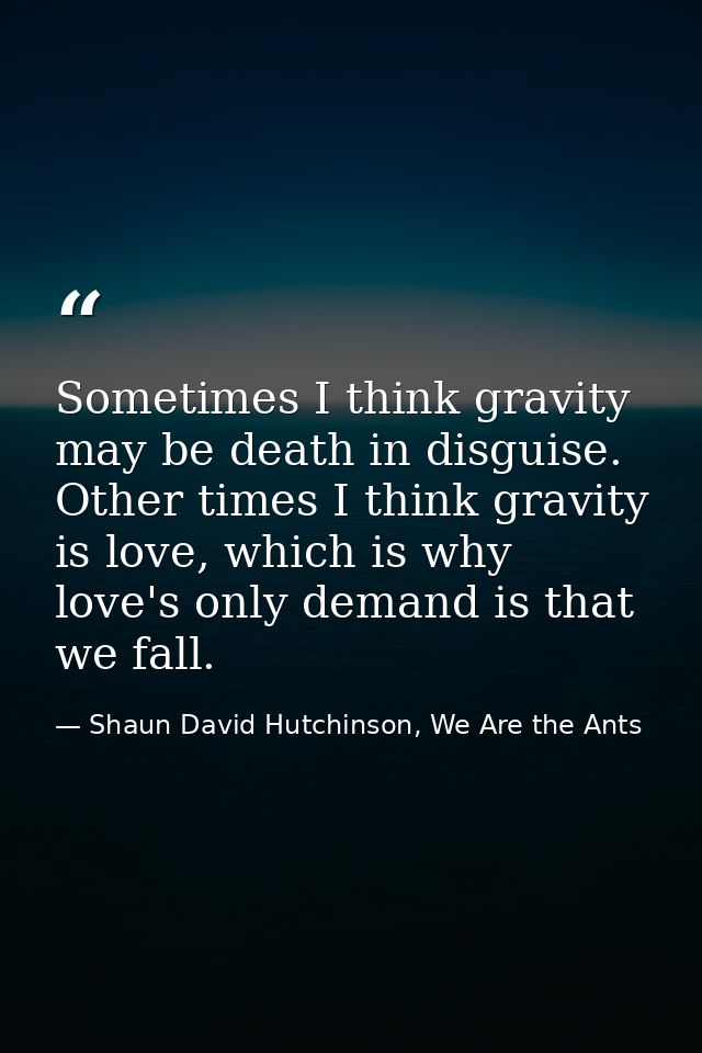 Sometimes I think gravity may be death in disguise. Other times I think gravity is love, which is why love's only demand — Shaun David Hutchinson, We Are the Ants