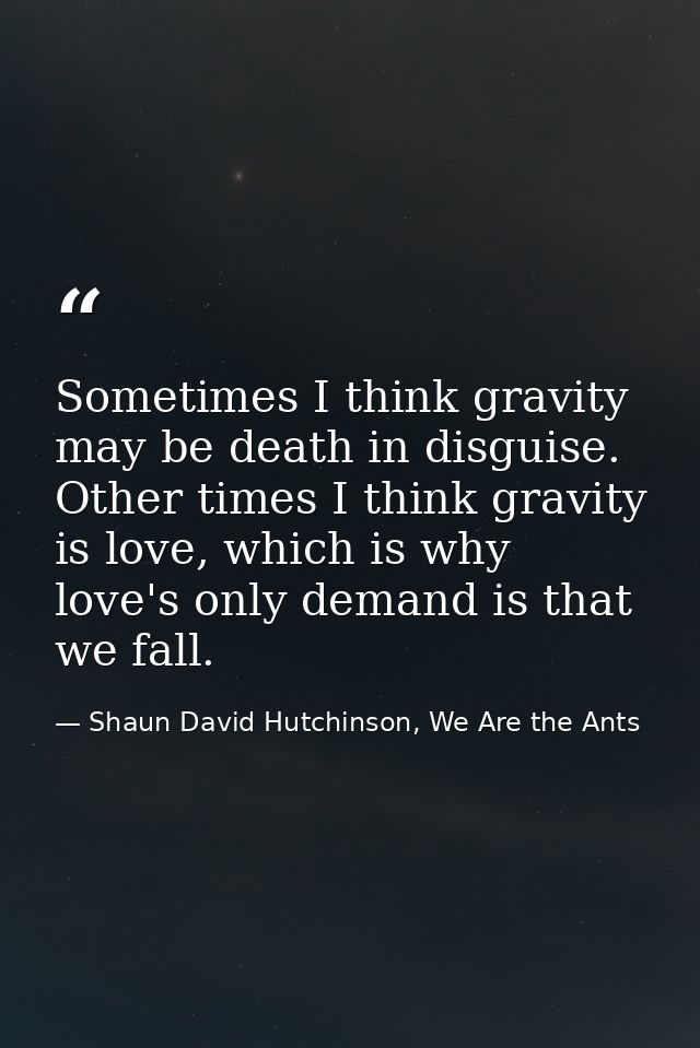 Sometimes I think gravity may be death in disguise. Other times I think gravity is love, which is why love's only demand — Shaun David Hutchinson, We Are the Ants