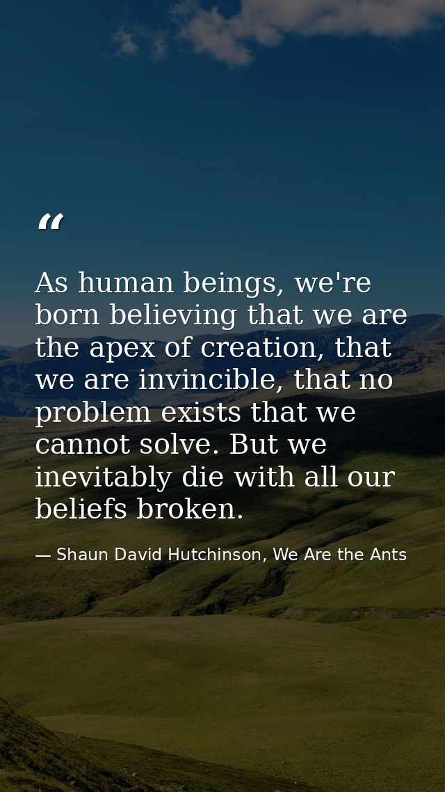 As human beings, we're born believing that we are the apex of creation, that we are invincible, that no problem exists t — Shaun David Hutchinson, We Are the Ants