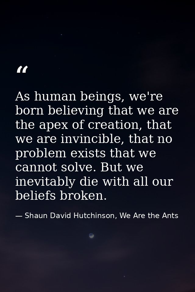 As human beings, we're born believing that we are the apex of creation, that we are invincible, that no problem exists t — Shaun David Hutchinson, We Are the Ants