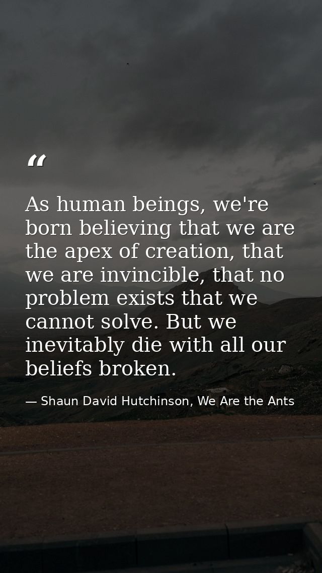 As human beings, we're born believing that we are the apex of creation, that we are invincible, that no problem exists t — Shaun David Hutchinson, We Are the Ants