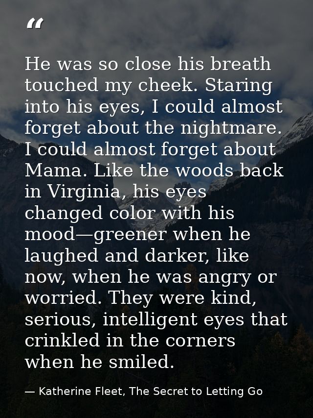He was so close his breath touched my cheek. Staring into his eyes, I could almost forget about the nightmare. I could a — Katherine Fleet, The Secret to Letting Go