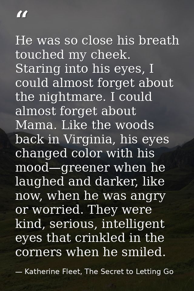 He was so close his breath touched my cheek. Staring into his eyes, I could almost forget about the nightmare. I could a — Katherine Fleet, The Secret to Letting Go