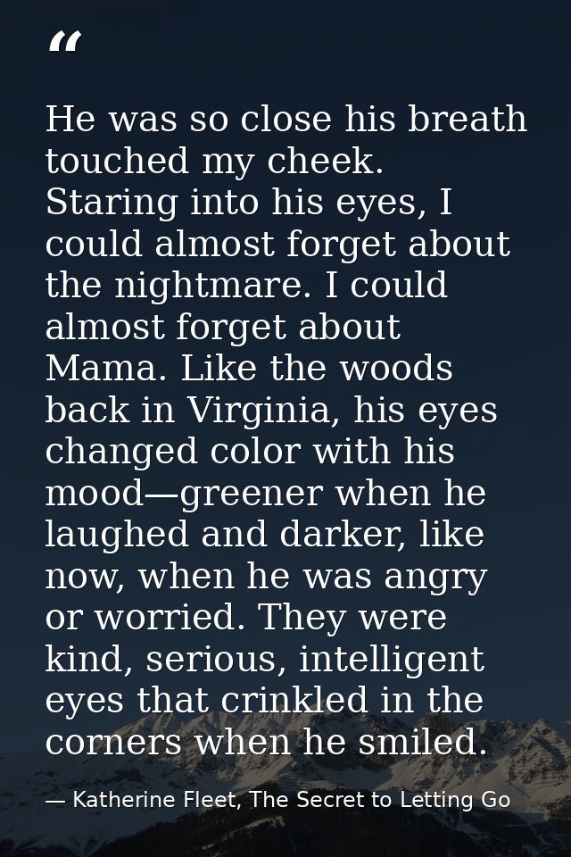 He was so close his breath touched my cheek. Staring into his eyes, I could almost forget about the nightmare. I could a — Katherine Fleet, The Secret to Letting Go