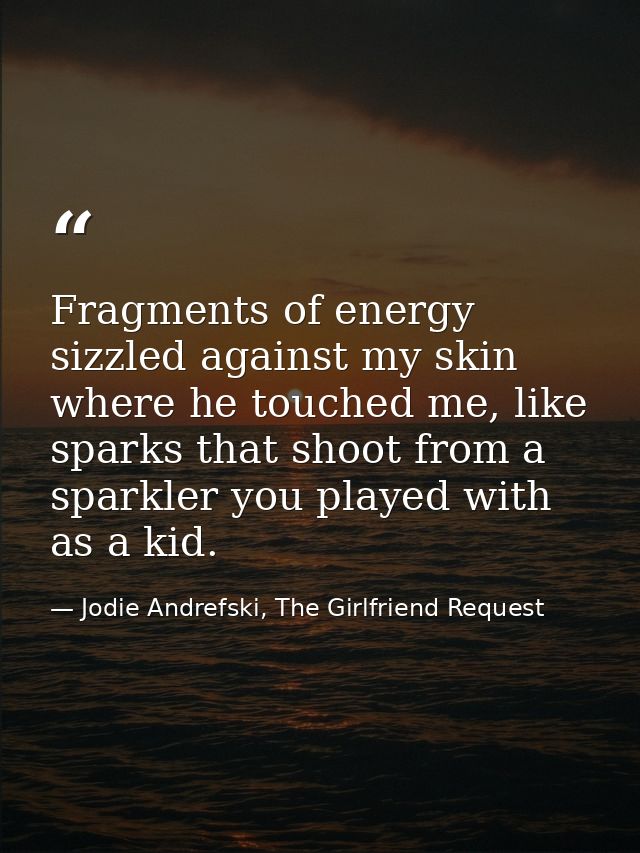 Fragments of energy sizzled against my skin where he touched me, like sparks that shoot from a sparkler you played with  — Jodie Andrefski, The Girlfriend Request