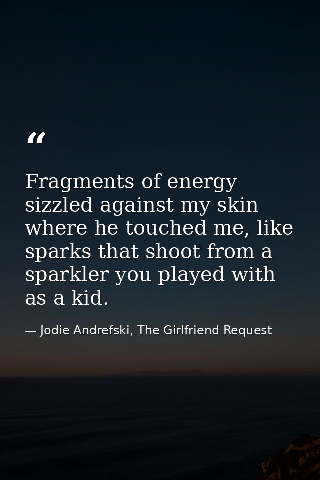 Fragments of energy sizzled against my skin where he touched me, like sparks that shoot from a sparkler you played with  — Jodie Andrefski, The Girlfriend Request