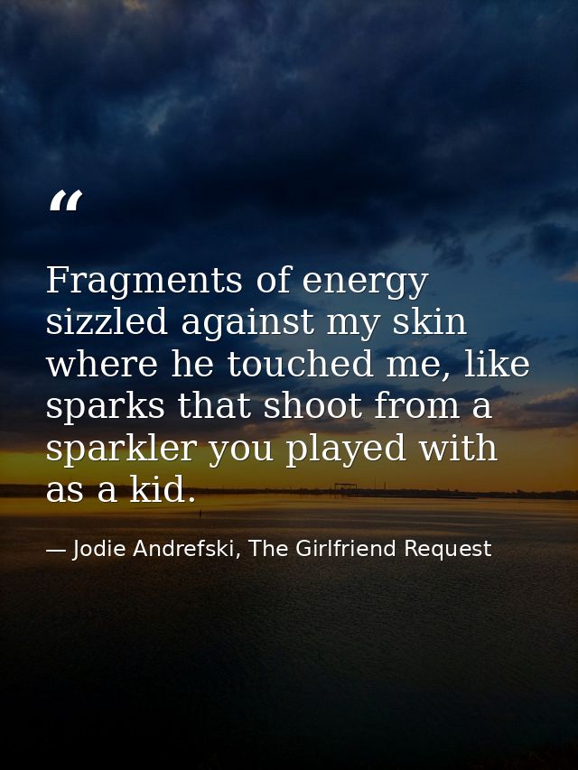 Fragments of energy sizzled against my skin where he touched me, like sparks that shoot from a sparkler you played with  — Jodie Andrefski, The Girlfriend Request