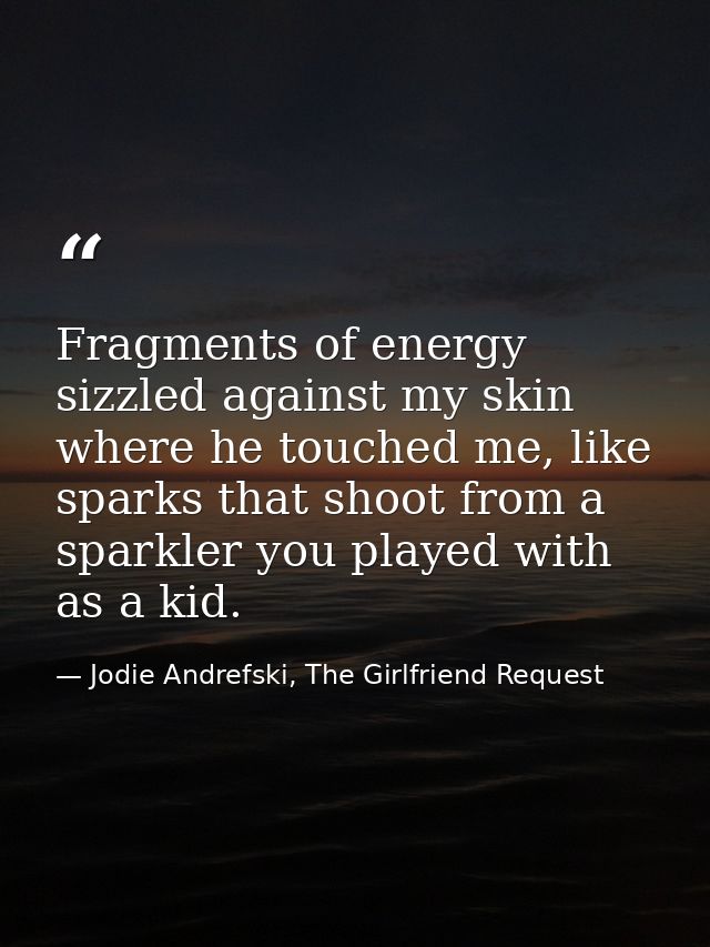 Fragments of energy sizzled against my skin where he touched me, like sparks that shoot from a sparkler you played with  — Jodie Andrefski, The Girlfriend Request