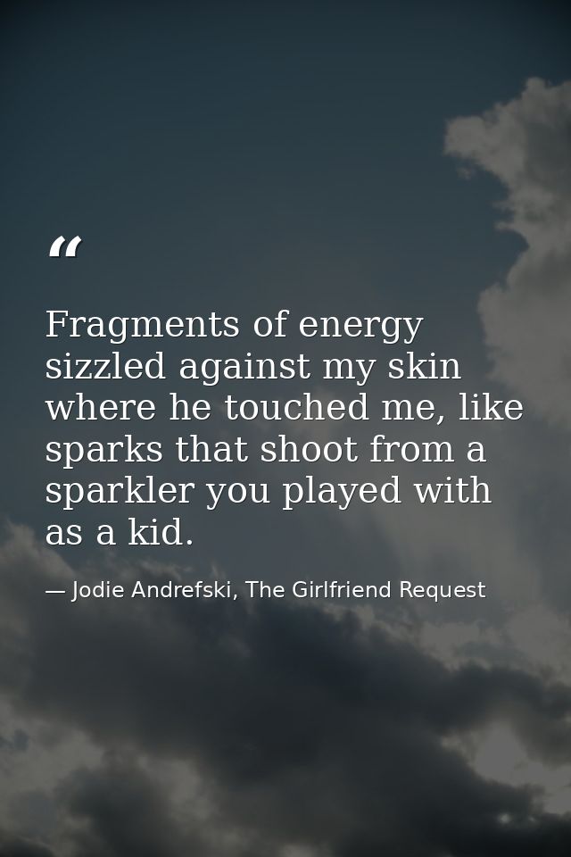 Fragments of energy sizzled against my skin where he touched me, like sparks that shoot from a sparkler you played with  — Jodie Andrefski, The Girlfriend Request