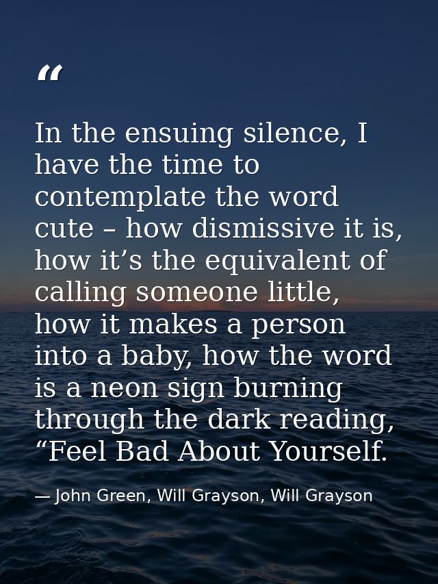 In the ensuing silence, I have the time to contemplate the word cute – how dismissive it is, how it’s the equivalent of  — John Green, Will Grayson, Will Grayson