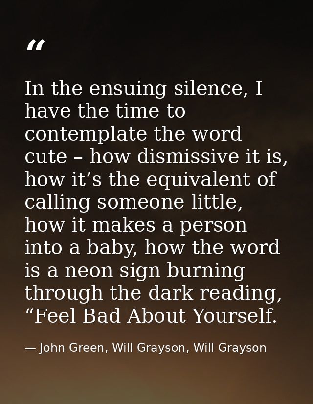 In the ensuing silence, I have the time to contemplate the word cute – how dismissive it is, how it’s the equivalent of  — John Green, Will Grayson, Will Grayson