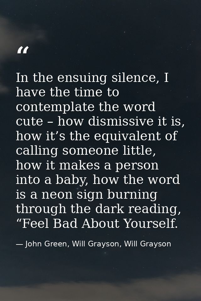 In the ensuing silence, I have the time to contemplate the word cute – how dismissive it is, how it’s the equivalent of  — John Green, Will Grayson, Will Grayson