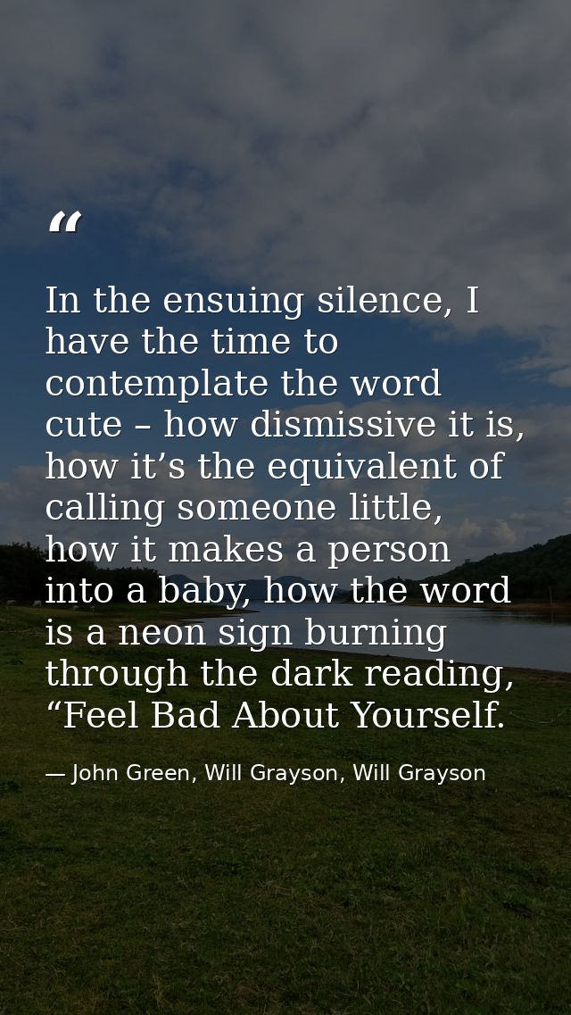 In the ensuing silence, I have the time to contemplate the word cute – how dismissive it is, how it’s the equivalent of  — John Green, Will Grayson, Will Grayson