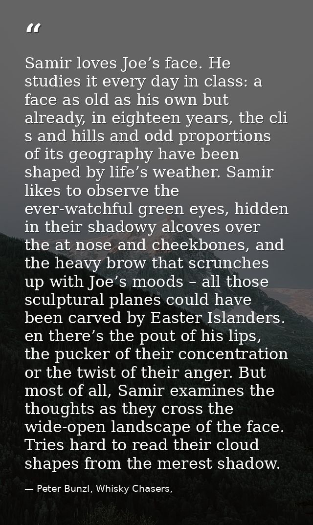 Samir loves Joe’s face. He studies it every day in class: a face as old as his own but already, in eighteen years, the c — Peter Bunzl, Whisky Chasers,