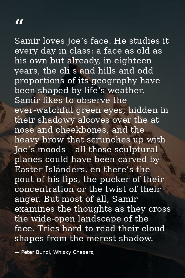 Samir loves Joe’s face. He studies it every day in class: a face as old as his own but already, in eighteen years, the c — Peter Bunzl, Whisky Chasers,