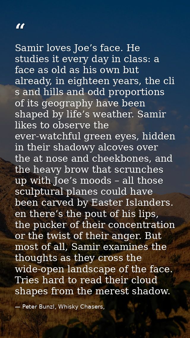 Samir loves Joe’s face. He studies it every day in class: a face as old as his own but already, in eighteen years, the c — Peter Bunzl, Whisky Chasers,