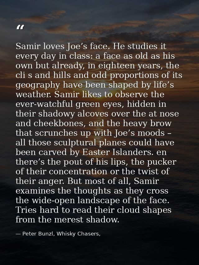 Samir loves Joe’s face. He studies it every day in class: a face as old as his own but already, in eighteen years, the c — Peter Bunzl, Whisky Chasers,