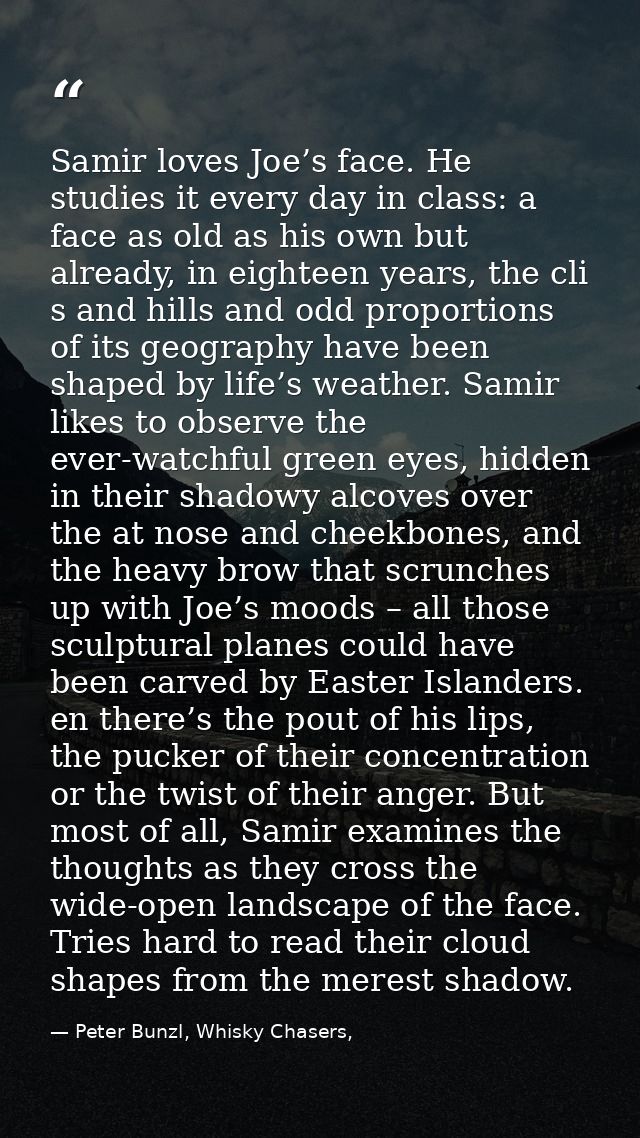 Samir loves Joe’s face. He studies it every day in class: a face as old as his own but already, in eighteen years, the c — Peter Bunzl, Whisky Chasers,