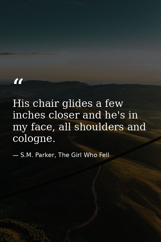 His chair glides a few inches closer and he's in my face, all shoulders and cologne. — S.M. Parker, The Girl Who Fell