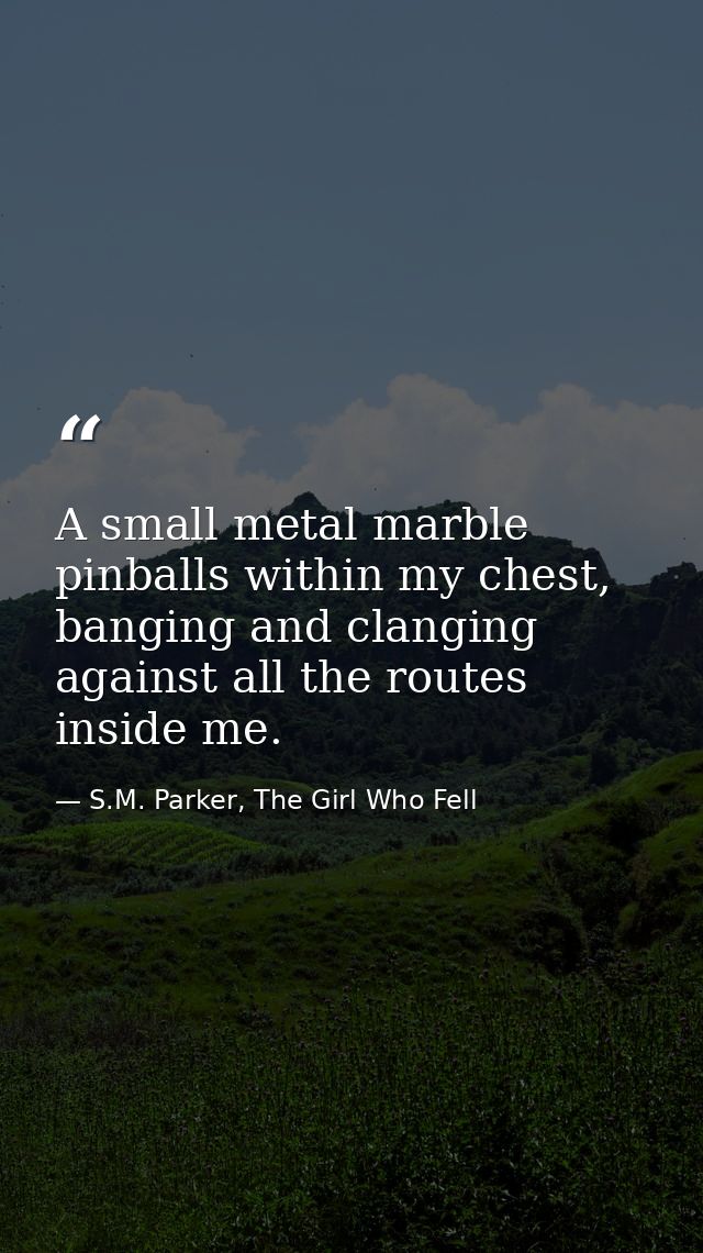 A small metal marble pinballs within my chest, banging and clanging against all the routes inside me. — S.M. Parker, The Girl Who Fell
