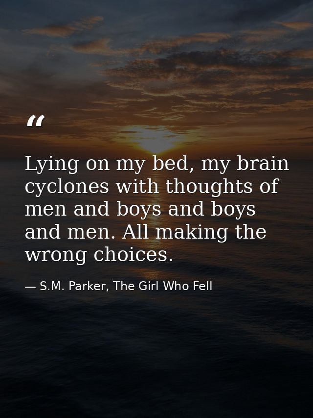 Lying on my bed, my brain cyclones with thoughts of men and boys and boys and men. All making the wrong choices. — S.M. Parker, The Girl Who Fell
