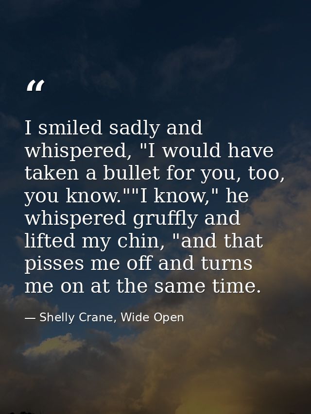 I smiled sadly and whispered, "I would have taken a bullet for you, too, you know.""I know," he whispered gruffly and li — Shelly Crane, Wide Open