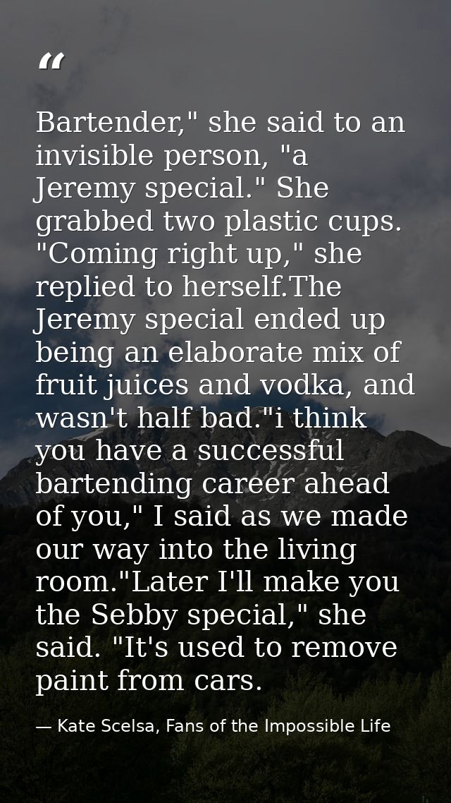 Bartender," she said to an invisible person, "a Jeremy special." She grabbed two plastic cups. "Coming right up," she re — Kate Scelsa, Fans of the Impossible Life