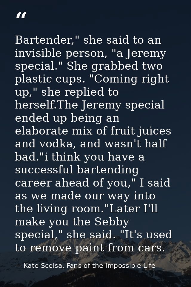 Bartender," she said to an invisible person, "a Jeremy special." She grabbed two plastic cups. "Coming right up," she re — Kate Scelsa, Fans of the Impossible Life