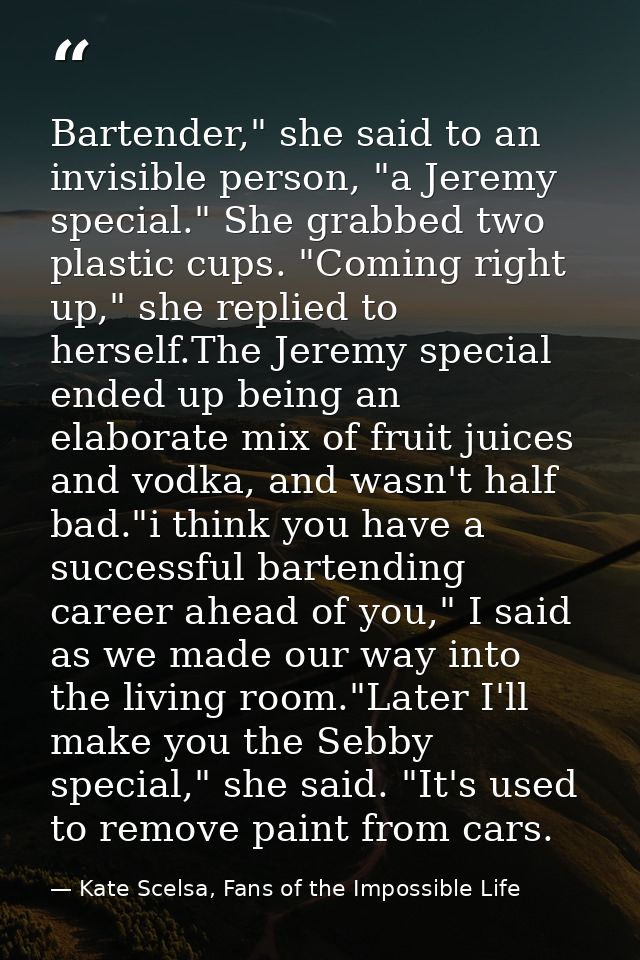 Bartender," she said to an invisible person, "a Jeremy special." She grabbed two plastic cups. "Coming right up," she re — Kate Scelsa, Fans of the Impossible Life
