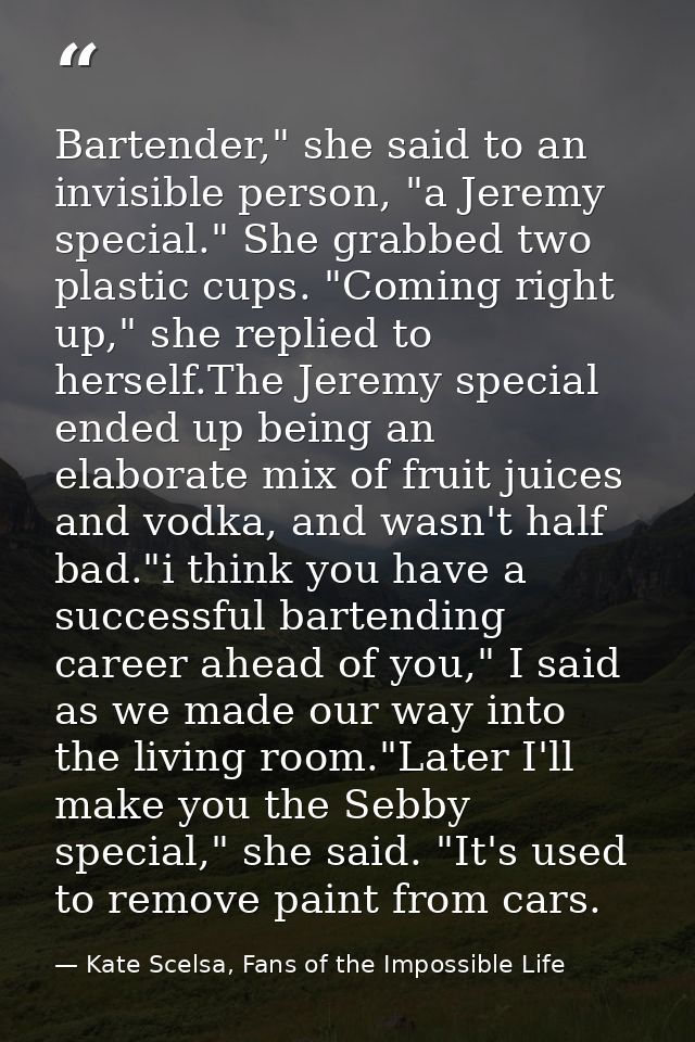 Bartender," she said to an invisible person, "a Jeremy special." She grabbed two plastic cups. "Coming right up," she re — Kate Scelsa, Fans of the Impossible Life