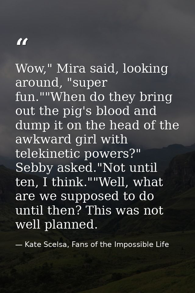 Wow," Mira said, looking around, "super fun.""When do they bring out the pig's blood and dump it on the head of the awkw — Kate Scelsa, Fans of the Impossible Life
