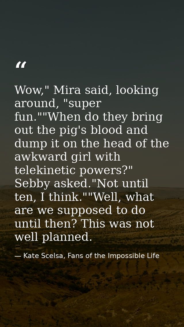 Wow," Mira said, looking around, "super fun.""When do they bring out the pig's blood and dump it on the head of the awkw — Kate Scelsa, Fans of the Impossible Life