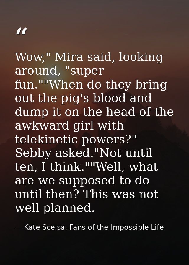 Wow," Mira said, looking around, "super fun.""When do they bring out the pig's blood and dump it on the head of the awkw — Kate Scelsa, Fans of the Impossible Life