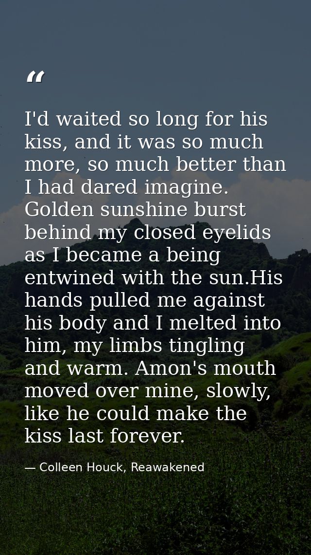 I'd waited so long for his kiss, and it was so much more, so much better than I had dared imagine. Golden sunshine burst — Colleen Houck, Reawakened