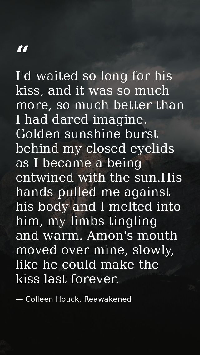 I'd waited so long for his kiss, and it was so much more, so much better than I had dared imagine. Golden sunshine burst — Colleen Houck, Reawakened