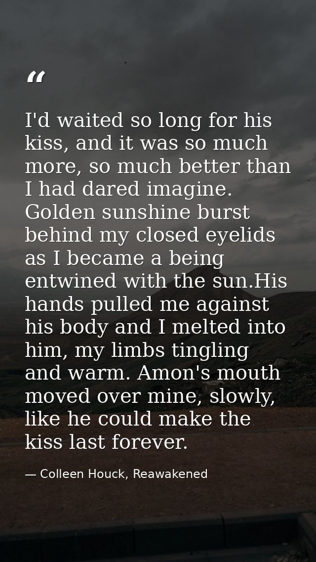 I'd waited so long for his kiss, and it was so much more, so much better than I had dared imagine. Golden sunshine burst — Colleen Houck, Reawakened