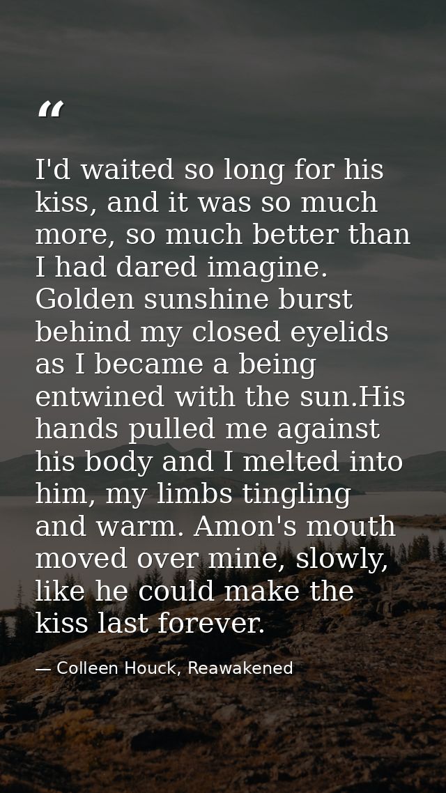 I'd waited so long for his kiss, and it was so much more, so much better than I had dared imagine. Golden sunshine burst — Colleen Houck, Reawakened